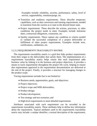 Examples include: reliability, security, performance, safety, level of
service, supportability, retention/purge, etc.
Transition and readiness requirements. These describe temporary
capabilities, such as data conversion and training requirements, needed
to transition from the current as-is state to the desired future state.
Project requirements. These describe the actions, processes, or other
conditions the project needs to meet. Examples include milestone
dates, contractual obligations, constraints, etc.
Quality requirements. These capture any condition or criteria needed
to validate the successful completion of a project deliverable or
fulfillment of other project requirements. Examples include tests,
certifications, validations, etc.
5.2.3.2 REQUIREMENTS TRACEABILITY MATRIX
The requirements traceability matrix is a grid that links product requirements
from their origin to the deliverables that satisfy them. The implementation of a
requirements traceability matrix helps ensure that each requirement adds
business value by linking it to the business and project objectives. It provides a
means to track requirements throughout the project life cycle, helping to ensure
that requirements approved in the requirements documentation are delivered at
the end of the project. Finally, it provides a structure for managing changes to
the product scope.
Tracing requirements includes but is not limited to:
Business needs, opportunities, goals, and objectives;
Project objectives;
Project scope and WBS deliverables;
Product design;
Product development;
Test strategy and test scenarios; and
High-level requirements to more detailed requirements.
Attributes associated with each requirement can be recorded in the
requirements traceability matrix. These attributes help to define key information
about the requirement. Typical attributes used in the requirements traceability
matrix may include: a unique identifier, a textual description of the requirement,
 