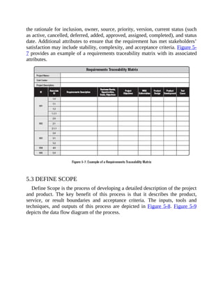 the rationale for inclusion, owner, source, priority, version, current status (such
as active, cancelled, deferred, added, approved, assigned, completed), and status
date. Additional attributes to ensure that the requirement has met stakeholders’
satisfaction may include stability, complexity, and acceptance criteria. Figure 5-
7 provides an example of a requirements traceability matrix with its associated
attributes.
5.3 DEFINE SCOPE
Define Scope is the process of developing a detailed description of the project
and product. The key benefit of this process is that it describes the product,
service, or result boundaries and acceptance criteria. The inputs, tools and
techniques, and outputs of this process are depicted in Figure 5-8. Figure 5-9
depicts the data flow diagram of the process.
 