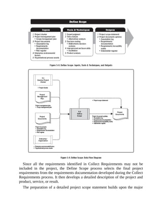 Since all the requirements identified in Collect Requirements may not be
included in the project, the Define Scope process selects the final project
requirements from the requirements documentation developed during the Collect
Requirements process. It then develops a detailed description of the project and
product, service, or result.
The preparation of a detailed project scope statement builds upon the major
 