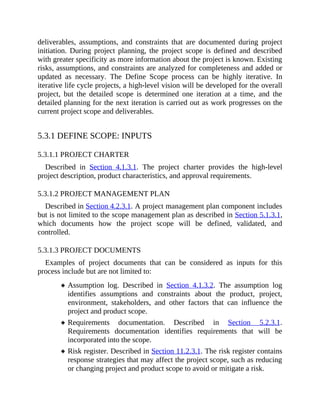deliverables, assumptions, and constraints that are documented during project
initiation. During project planning, the project scope is defined and described
with greater specificity as more information about the project is known. Existing
risks, assumptions, and constraints are analyzed for completeness and added or
updated as necessary. The Define Scope process can be highly iterative. In
iterative life cycle projects, a high-level vision will be developed for the overall
project, but the detailed scope is determined one iteration at a time, and the
detailed planning for the next iteration is carried out as work progresses on the
current project scope and deliverables.
5.3.1 DEFINE SCOPE: INPUTS
5.3.1.1 PROJECT CHARTER
Described in Section 4.1.3.1. The project charter provides the high-level
project description, product characteristics, and approval requirements.
5.3.1.2 PROJECT MANAGEMENT PLAN
Described in Section 4.2.3.1. A project management plan component includes
but is not limited to the scope management plan as described in Section 5.1.3.1,
which documents how the project scope will be defined, validated, and
controlled.
5.3.1.3 PROJECT DOCUMENTS
Examples of project documents that can be considered as inputs for this
process include but are not limited to:
Assumption log. Described in Section 4.1.3.2. The assumption log
identifies assumptions and constraints about the product, project,
environment, stakeholders, and other factors that can influence the
project and product scope.
Requirements documentation. Described in Section 5.2.3.1.
Requirements documentation identifies requirements that will be
incorporated into the scope.
Risk register. Described in Section 11.2.3.1. The risk register contains
response strategies that may affect the project scope, such as reducing
or changing project and product scope to avoid or mitigate a risk.
 