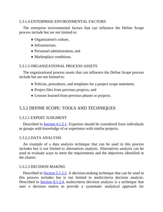 5.3.1.4 ENTERPRISE ENVIRONMENTAL FACTORS
The enterprise environmental factors that can influence the Define Scope
process include but are not limited to:
Organization's culture,
Infrastructure,
Personnel administration, and
Marketplace conditions.
5.3.1.5 ORGANIZATIONAL PROCESS ASSETS
The organizational process assets that can influence the Define Scope process
include but are not limited to:
Policies, procedures, and templates for a project scope statement;
Project files from previous projects; and
Lessons learned from previous phases or projects.
5.3.2 DEFINE SCOPE: TOOLS AND TECHNIQUES
5.3.2.1 EXPERT JUDGMENT
Described in Section 4.1.2.1. Expertise should be considered from individuals
or groups with knowledge of or experience with similar projects.
5.3.2.2 DATA ANALYSIS
An example of a data analysis technique that can be used in this process
includes but is not limited to alternatives analysis. Alternatives analysis can be
used to evaluate ways to meet the requirements and the objectives identified in
the charter.
5.3.2.3 DECISION MAKING
Described in Section 5.1.2.2. A decision-making technique that can be used in
this process includes but is not limited to multicriteria decision analysis.
Described in Section 8.1.2.4, multicriteria decision analysis is a technique that
uses a decision matrix to provide a systematic analytical approach for
 
