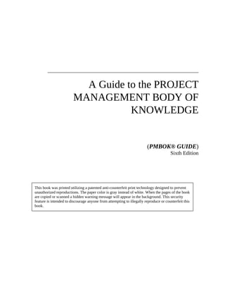 A Guide to the PROJECT
MANAGEMENT BODY OF
KNOWLEDGE
(PMBOK® GUIDE)
Sixth Edition
This book was printed utilizing a patented anti-counterfeit print technology designed to prevent
unauthorized reproductions. The paper color is gray instead of white. When the pages of the book
are copied or scanned a hidden warning message will appear in the background. This security
feature is intended to discourage anyone from attempting to illegally reproduce or counterfeit this
book.
 
