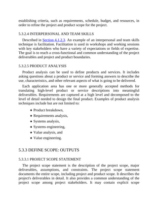 establishing criteria, such as requirements, schedule, budget, and resources, in
order to refine the project and product scope for the project.
5.3.2.4 INTERPERSONAL AND TEAM SKILLS
Described in Section 4.1.2.3. An example of an interpersonal and team skills
technique is facilitation. Facilitation is used in workshops and working sessions
with key stakeholders who have a variety of expectations or fields of expertise.
The goal is to reach a cross-functional and common understanding of the project
deliverables and project and product boundaries.
5.3.2.5 PRODUCT ANALYSIS
Product analysis can be used to define products and services. It includes
asking questions about a product or service and forming answers to describe the
use, characteristics, and other relevant aspects of what is going to be delivered.
Each application area has one or more generally accepted methods for
translating high-level product or service descriptions into meaningful
deliverables. Requirements are captured at a high level and decomposed to the
level of detail needed to design the final product. Examples of product analysis
techniques include but are not limited to:
Product breakdown,
Requirements analysis,
Systems analysis,
Systems engineering,
Value analysis, and
Value engineering.
5.3.3 DEFINE SCOPE: OUTPUTS
5.3.3.1 PROJECT SCOPE STATEMENT
The project scope statement is the description of the project scope, major
deliverables, assumptions, and constraints. The project scope statement
documents the entire scope, including project and product scope. It describes the
project's deliverables in detail. It also provides a common understanding of the
project scope among project stakeholders. It may contain explicit scope
 