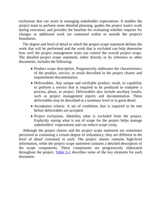 exclusions that can assist in managing stakeholder expectations. It enables the
project team to perform more detailed planning, guides the project team's work
during execution, and provides the baseline for evaluating whether requests for
changes or additional work are contained within or outside the project's
boundaries.
The degree and level of detail to which the project scope statement defines the
work that will be performed and the work that is excluded can help determine
how well the project management team can control the overall project scope.
The detailed project scope statement, either directly or by reference to other
documents, includes the following:
Product scope description. Progressively elaborates the characteristics
of the product, service, or result described in the project charter and
requirements documentation.
Deliverables. Any unique and verifiable product, result, or capability
to perform a service that is required to be produced to complete a
process, phase, or project. Deliverables also include ancillary results,
such as project management reports and documentation. These
deliverables may be described at a summary level or in great detail.
Acceptance criteria. A set of conditions that is required to be met
before deliverables are accepted.
Project exclusions. Identifies what is excluded from the project.
Explicitly stating what is out of scope for the project helps manage
stakeholders’ expectations and can reduce scope creep.
Although the project charter and the project scope statement are sometimes
perceived as containing a certain degree of redundancy, they are different in the
level of detail contained in each. The project charter contains high-level
information, while the project scope statement contains a detailed description of
the scope components. These components are progressively elaborated
throughout the project. Table 5-1 describes some of the key elements for each
document.
 