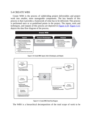 5.4 CREATE WBS
Create WBS is the process of subdividing project deliverables and project
work into smaller, more manageable components. The key benefit of this
process is that it provides a framework of what has to be delivered. This process
is performed once or at predefined points in the project. The inputs, tools and
techniques, and outputs of this process are depicted in Figure 5-10. Figure 5-11
depicts the data flow diagram of the process.
The WBS is a hierarchical decomposition of the total scope of work to be
 