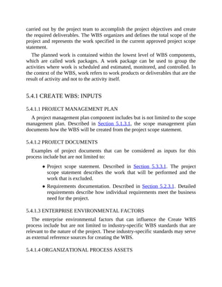 carried out by the project team to accomplish the project objectives and create
the required deliverables. The WBS organizes and defines the total scope of the
project and represents the work specified in the current approved project scope
statement.
The planned work is contained within the lowest level of WBS components,
which are called work packages. A work package can be used to group the
activities where work is scheduled and estimated, monitored, and controlled. In
the context of the WBS, work refers to work products or deliverables that are the
result of activity and not to the activity itself.
5.4.1 CREATE WBS: INPUTS
5.4.1.1 PROJECT MANAGEMENT PLAN
A project management plan component includes but is not limited to the scope
management plan. Described in Section 5.1.3.1, the scope management plan
documents how the WBS will be created from the project scope statement.
5.4.1.2 PROJECT DOCUMENTS
Examples of project documents that can be considered as inputs for this
process include but are not limited to:
Project scope statement. Described in Section 5.3.3.1. The project
scope statement describes the work that will be performed and the
work that is excluded.
Requirements documentation. Described in Section 5.2.3.1. Detailed
requirements describe how individual requirements meet the business
need for the project.
5.4.1.3 ENTERPRISE ENVIRONMENTAL FACTORS
The enterprise environmental factors that can influence the Create WBS
process include but are not limited to industry-specific WBS standards that are
relevant to the nature of the project. These industry-specific standards may serve
as external reference sources for creating the WBS.
5.4.1.4 ORGANIZATIONAL PROCESS ASSETS
 