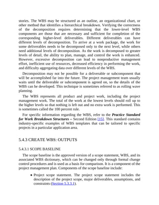 stories. The WBS may be structured as an outline, an organizational chart, or
other method that identifies a hierarchical breakdown. Verifying the correctness
of the decomposition requires determining that the lower-level WBS
components are those that are necessary and sufficient for completion of the
corresponding higher-level deliverables. Different deliverables can have
different levels of decomposition. To arrive at a work package, the work for
some deliverables needs to be decomposed only to the next level, while others
need additional levels of decomposition. As the work is decomposed to greater
levels of detail, the ability to plan, manage, and control the work is enhanced.
However, excessive decomposition can lead to nonproductive management
effort, inefficient use of resources, decreased efficiency in performing the work,
and difficulty aggregating data over different levels of the WBS.
Decomposition may not be possible for a deliverable or subcomponent that
will be accomplished far into the future. The project management team usually
waits until the deliverable or subcomponent is agreed on, so the details of the
WBS can be developed. This technique is sometimes referred to as rolling wave
planning.
The WBS represents all product and project work, including the project
management work. The total of the work at the lowest levels should roll up to
the higher levels so that nothing is left out and no extra work is performed. This
is sometimes called the 100 percent rule.
For specific information regarding the WBS, refer to the Practice Standard
for Work Breakdown Structures – Second Edition [15]. This standard contains
industry-specific examples of WBS templates that can be tailored to specific
projects in a particular application area.
5.4.3 CREATE WBS: OUTPUTS
5.4.3.1 SCOPE BASELINE
The scope baseline is the approved version of a scope statement, WBS, and its
associated WBS dictionary, which can be changed only through formal change
control procedures and is used as a basis for comparison. It is a component of the
project management plan. Components of the scope baseline include:
Project scope statement. The project scope statement includes the
description of the project scope, major deliverables, assumptions, and
constraints (Section 5.3.3.1).
 