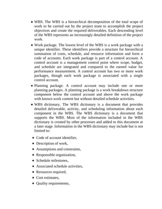 WBS. The WBS is a hierarchical decomposition of the total scope of
work to be carried out by the project team to accomplish the project
objectives and create the required deliverables. Each descending level
of the WBS represents an increasingly detailed definition of the project
work.
Work package. The lowest level of the WBS is a work package with a
unique identifier. These identifiers provide a structure for hierarchical
summation of costs, schedule, and resource information and form a
code of accounts. Each work package is part of a control account. A
control account is a management control point where scope, budget,
and schedule are integrated and compared to the earned value for
performance measurement. A control account has two or more work
packages, though each work package is associated with a single
control account.
Planning package. A control account may include one or more
planning packages. A planning package is a work breakdown structure
component below the control account and above the work package
with known work content but without detailed schedule activities.
WBS dictionary. The WBS dictionary is a document that provides
detailed deliverable, activity, and scheduling information about each
component in the WBS. The WBS dictionary is a document that
supports the WBS. Most of the information included in the WBS
dictionary is created by other processes and added to this document at
a later stage. Information in the WBS dictionary may include but is not
limited to:
Code of account identifier,
Description of work,
Assumptions and constraints,
Responsible organization,
Schedule milestones,
Associated schedule activities,
Resources required,
Cost estimates,
Quality requirements,
 