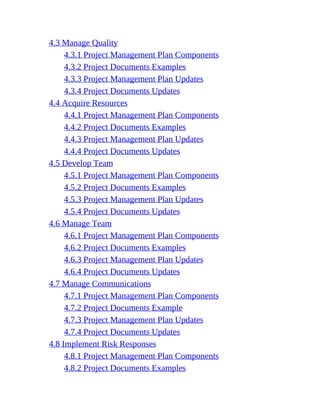 4.3 Manage Quality
4.3.1 Project Management Plan Components
4.3.2 Project Documents Examples
4.3.3 Project Management Plan Updates
4.3.4 Project Documents Updates
4.4 Acquire Resources
4.4.1 Project Management Plan Components
4.4.2 Project Documents Examples
4.4.3 Project Management Plan Updates
4.4.4 Project Documents Updates
4.5 Develop Team
4.5.1 Project Management Plan Components
4.5.2 Project Documents Examples
4.5.3 Project Management Plan Updates
4.5.4 Project Documents Updates
4.6 Manage Team
4.6.1 Project Management Plan Components
4.6.2 Project Documents Examples
4.6.3 Project Management Plan Updates
4.6.4 Project Documents Updates
4.7 Manage Communications
4.7.1 Project Management Plan Components
4.7.2 Project Documents Example
4.7.3 Project Management Plan Updates
4.7.4 Project Documents Updates
4.8 Implement Risk Responses
4.8.1 Project Management Plan Components
4.8.2 Project Documents Examples
 
