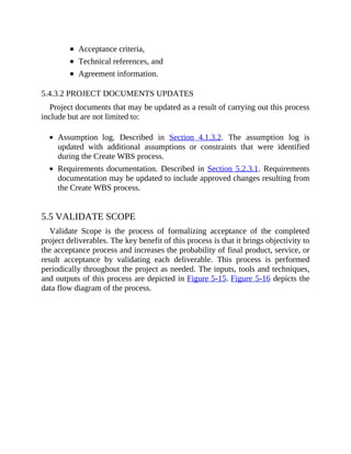 Acceptance criteria,
Technical references, and
Agreement information.
5.4.3.2 PROJECT DOCUMENTS UPDATES
Project documents that may be updated as a result of carrying out this process
include but are not limited to:
Assumption log. Described in Section 4.1.3.2. The assumption log is
updated with additional assumptions or constraints that were identified
during the Create WBS process.
Requirements documentation. Described in Section 5.2.3.1. Requirements
documentation may be updated to include approved changes resulting from
the Create WBS process.
5.5 VALIDATE SCOPE
Validate Scope is the process of formalizing acceptance of the completed
project deliverables. The key benefit of this process is that it brings objectivity to
the acceptance process and increases the probability of final product, service, or
result acceptance by validating each deliverable. This process is performed
periodically throughout the project as needed. The inputs, tools and techniques,
and outputs of this process are depicted in Figure 5-15. Figure 5-16 depicts the
data flow diagram of the process.
 