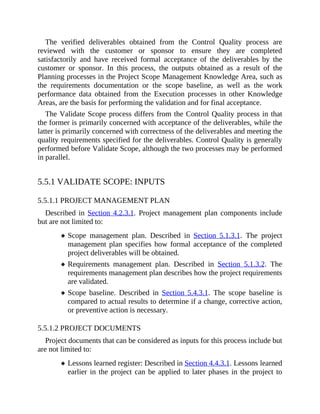 The verified deliverables obtained from the Control Quality process are
reviewed with the customer or sponsor to ensure they are completed
satisfactorily and have received formal acceptance of the deliverables by the
customer or sponsor. In this process, the outputs obtained as a result of the
Planning processes in the Project Scope Management Knowledge Area, such as
the requirements documentation or the scope baseline, as well as the work
performance data obtained from the Execution processes in other Knowledge
Areas, are the basis for performing the validation and for final acceptance.
The Validate Scope process differs from the Control Quality process in that
the former is primarily concerned with acceptance of the deliverables, while the
latter is primarily concerned with correctness of the deliverables and meeting the
quality requirements specified for the deliverables. Control Quality is generally
performed before Validate Scope, although the two processes may be performed
in parallel.
5.5.1 VALIDATE SCOPE: INPUTS
5.5.1.1 PROJECT MANAGEMENT PLAN
Described in Section 4.2.3.1. Project management plan components include
but are not limited to:
Scope management plan. Described in Section 5.1.3.1. The project
management plan specifies how formal acceptance of the completed
project deliverables will be obtained.
Requirements management plan. Described in Section 5.1.3.2. The
requirements management plan describes how the project requirements
are validated.
Scope baseline. Described in Section 5.4.3.1. The scope baseline is
compared to actual results to determine if a change, corrective action,
or preventive action is necessary.
5.5.1.2 PROJECT DOCUMENTS
Project documents that can be considered as inputs for this process include but
are not limited to:
Lessons learned register: Described in Section 4.4.3.1. Lessons learned
earlier in the project can be applied to later phases in the project to
 