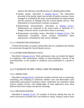 improve the efficiency and effectiveness of validating deliverables.
Quality reports. Described in Section 8.2.3.1. The information
presented in the quality report may include all quality assurance issues
managed or escalated by the team, recommendations for improvement,
and the summary of findings from the Control Quality process. This
information is reviewed prior to product acceptance.
Requirements documentation. Described in Section 5.2.3.1.
Requirements are compared to the actual results to determine if a
change, corrective action, or preventive action is necessary.
Requirements traceability matrix. Described in Section 5.2.3.2. The
requirements traceability matrix contains information about
requirements, including how they will be validated.
5.5.1.3 VERIFIED DELIVERABLES
Verified deliverables are project deliverables that are completed and checked
for correctness through the Control Quality process.
5.5.1.4 WORK PERFORMANCE DATA
Described in Section 4.3.3.2. Work performance data can include the degree
of compliance with requirements, number of nonconformities, severity of the
nonconformities, or the number of validation cycles performed in a period of
time.
5.5.2 VALIDATE SCOPE: TOOLS AND TECHNIQUES
5.5.2.1 INSPECTION
Described in Section 8.3.2.3. Inspection includes activities such as measuring,
examining, and validating to determine whether work and deliverables meet
requirements and product acceptance criteria. Inspections are sometimes called
reviews, product reviews, and walkthroughs. In some application areas, these
different terms have unique and specific meanings.
5.5.2.2 DECISION MAKING
Described in Section 5.2.2.4. An example of decision making that may be
used in this process includes but is not limited to voting. Voting is used to reach
 