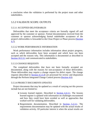 a conclusion when the validation is performed by the project team and other
stakeholders.
5.5.3 VALIDATE SCOPE: OUTPUTS
5.5.3.1 ACCEPTED DELIVERABLES
Deliverables that meet the acceptance criteria are formally signed off and
approved by the customer or sponsor. Formal documentation received from the
customer or sponsor acknowledging formal stakeholder acceptance of the
project's deliverables is forwarded to the Close Project or Phase process (Section
4.7).
5.5.3.2 WORK PERFORMANCE INFORMATION
Work performance information includes information about project progress,
such as which deliverables have been accepted and which have not been
accepted and the reasons why. This information is documented as described in
Section 10.3.3.1 and communicated to stakeholders.
5.5.3.3 CHANGE REQUESTS
The completed deliverables that have not been formally accepted are
documented, along with the reasons for non-acceptance of those deliverables.
Those deliverables may require a change request for defect repair. The change
requests (described in Section 4.3.3.4) are processed for review and disposition
through the Perform Integrated Change Control process (Section 4.6).
5.5.3.4 PROJECT DOCUMENTS UPDATES
Project documents that may be updated as a result of carrying out this process
include but are not limited to:
Lessons learned register. Described in Section 4.4.3.1. The lessons
learned register is updated with information on challenges encountered
and how they could have been avoided as well as approaches that
worked well for validating deliverables.
Requirements documentation. Described in Section 5.2.3.1. The
requirements documentation may be updated with the actual results of
validation activity. Of particular interest is when the actual results are
 