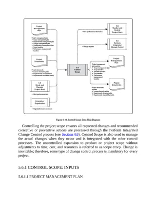 Controlling the project scope ensures all requested changes and recommended
corrective or preventive actions are processed through the Perform Integrated
Change Control process (see Section 4.6). Control Scope is also used to manage
the actual changes when they occur and is integrated with the other control
processes. The uncontrolled expansion to product or project scope without
adjustments to time, cost, and resources is referred to as scope creep. Change is
inevitable; therefore, some type of change control process is mandatory for every
project.
5.6.1 CONTROL SCOPE: INPUTS
5.6.1.1 PROJECT MANAGEMENT PLAN
 