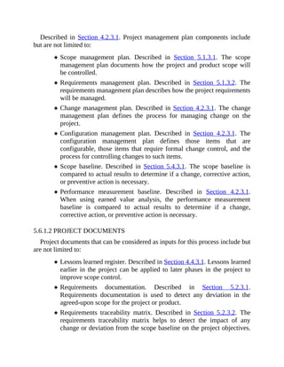 Described in Section 4.2.3.1. Project management plan components include
but are not limited to:
Scope management plan. Described in Section 5.1.3.1. The scope
management plan documents how the project and product scope will
be controlled.
Requirements management plan. Described in Section 5.1.3.2. The
requirements management plan describes how the project requirements
will be managed.
Change management plan. Described in Section 4.2.3.1. The change
management plan defines the process for managing change on the
project.
Configuration management plan. Described in Section 4.2.3.1. The
configuration management plan defines those items that are
configurable, those items that require formal change control, and the
process for controlling changes to such items.
Scope baseline. Described in Section 5.4.3.1. The scope baseline is
compared to actual results to determine if a change, corrective action,
or preventive action is necessary.
Performance measurement baseline. Described in Section 4.2.3.1.
When using earned value analysis, the performance measurement
baseline is compared to actual results to determine if a change,
corrective action, or preventive action is necessary.
5.6.1.2 PROJECT DOCUMENTS
Project documents that can be considered as inputs for this process include but
are not limited to:
Lessons learned register. Described in Section 4.4.3.1. Lessons learned
earlier in the project can be applied to later phases in the project to
improve scope control.
Requirements documentation. Described in Section 5.2.3.1.
Requirements documentation is used to detect any deviation in the
agreed-upon scope for the project or product.
Requirements traceability matrix. Described in Section 5.2.3.2. The
requirements traceability matrix helps to detect the impact of any
change or deviation from the scope baseline on the project objectives.
 