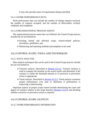 It may also provide status of requirements being controlled.
5.6.1.3 WORK PERFORMANCE DATA
Work performance data can include the number of change requests received,
the number of requests accepted, and the number of deliverables verified,
validated, and completed.
5.6.1.4 ORGANIZATIONAL PROCESS ASSETS
The organizational process assets that can influence the Control Scope process
include but are not limited to:
Existing formal and informal scope, control-related policies,
procedures, guidelines; and
Monitoring and reporting methods and templates to be used.
5.6.2 CONTROL SCOPE: TOOLS AND TECHNIQUES
5.6.2.1 DATA ANALYSIS
Data analysis techniques that can be used in the Control Scope process include
but are not limited to:
Variance analysis. Described in Section 4.5.2.2. Variance analysis is
used to compare the baseline to the actual results and determine if the
variance is within the threshold amount or if corrective or preventive
action is appropriate.
Trend analysis. Described in Section 4.5.2.2. Trend analysis examines
project performance over time to determine if performance is
improving or deteriorating.
Important aspects of project scope control include determining the cause and
degree of variance relative to the scope baseline (Section 5.4.3.1) and deciding
whether corrective or preventive action is required.
5.6.3 CONTROL SCOPE: OUTPUTS
5.6.3.1 WORK PERFORMANCE INFORMATION
 