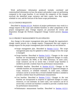 Work performance information produced includes correlated and
contextualized information on how the project and product scope are performing
compared to the scope baseline. It can include the categories of the changes
received, the identified scope variances and their causes, how they impact
schedule or cost, and the forecast of the future scope performance.
5.6.3.2 CHANGE REQUESTS
Described in Section 4.3.3.4. Analysis of project performance may result in a
change request to the scope and schedule baselines or other components of the
project management plan. Change requests are processed for review and
disposition through the Perform Integrated Change Control process (Section
4.6).
5.6.3.3 PROJECT MANAGEMENT PLAN UPDATES
Any change to the project management plan goes through the organization's
change control process via a change request. Components that may require a
change request for the project management plan include but are not limited to:
Scope management plan. Described in Section 5.1.3.1. The scope
management plan may be updated to reflect a change in how the scope
is managed.
Scope baseline. Described in Section 5.4.3.1. Changes to the scope
baseline are incorporated in response to approved changes in scope,
scope statement, the WBS, or the WBS dictionary. In some cases,
scope variances can be so severe that a revised scope baseline is
needed to provide a realistic basis for performance measurement.
Schedule baseline. Described in Section 6.5.3.1. Changes to the
schedule baseline are incorporated in response to approved changes in
scope, resources, or schedule estimates. In some cases, schedule
variances can be so severe that a revised schedule baseline is needed to
provide a realistic basis for performance measurement.
Cost baseline. Described in Section 7.3.3.1. Changes to the cost
baseline are incorporated in response to approved changes in scope,
resources, or cost estimates. In some cases, cost variances can be so
severe that a revised cost baseline is needed to provide a realistic basis
for performance measurement.
Performance measurement baseline. Described in Section 4.2.3.1.
 