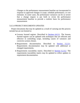 Changes to the performance measurement baseline are incorporated in
response to approved changes in scope, schedule performance, or cost
estimates. In some cases, the performance variances can be so severe
that a change request is put forth to revise the performance
measurement baseline to provide a realistic basis for performance
measurement.
5.6.3.4 PROJECT DOCUMENTS UPDATES
Project documents that may be updated as a result of carrying out this process
include but are not limited to:
Lessons learned register. Described in Section 4.4.3.1. The lessons
learned register can be updated with techniques that are efficient and
effective in controlling scope, including causes of variances and
corrective actions chosen.
Requirements documentation. Described in Section 5.2.3.1.
Requirements documentation may be updated with additional or
changed requirements.
Requirements traceability matrix. Described in Section 5.2.3.2. The
requirements traceability matrix may be updated to reflect updates in
requirement documentation.
 