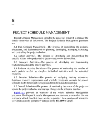 6
PROJECT SCHEDULE MANAGEMENT
Project Schedule Management includes the processes required to manage the
timely completion of the project. The Project Schedule Management processes
are:
6.1 Plan Schedule Management—The process of establishing the policies,
procedures, and documentation for planning, developing, managing, executing,
and controlling the project schedule.
6.2 Define Activities—The process of identifying and documenting the
specific actions to be performed to produce the project deliverables.
6.3 Sequence Activities—The process of identifying and documenting
relationships among the project activities.
6.4 Estimate Activity Durations—The process of estimating the number of
work periods needed to complete individual activities with the estimated
resources.
6.5 Develop Schedule—The process of analyzing activity sequences,
durations, resource requirements, and schedule constraints to create the project
schedule model for project execution and monitoring and controlling.
6.6 Control Schedule—The process of monitoring the status of the project to
update the project schedule and manage changes to the schedule baseline.
Figure 6-1 provides an overview of the Project Schedule Management
processes. The Project Schedule Management processes are presented as discrete
processes with defined interfaces while, in practice, they overlap and interact in
ways that cannot be completely detailed in the PMBOK® Guide.
 