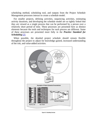 scheduling method, scheduling tool, and outputs from the Project Schedule
Management processes interact to create a schedule model.
For smaller projects, defining activities, sequencing activities, estimating
activity durations, and developing the schedule model are so tightly linked that
they are viewed as a single process that can be performed by a person over a
relatively short period of time. These processes are presented here as distinct
elements because the tools and techniques for each process are different. Some
of these processes are presented more fully in the Practice Standard for
Scheduling [2].
When possible, the detailed project schedule should remain flexible
throughout the project to adjust for knowledge gained, increased understanding
of the risk, and value-added activities.
 