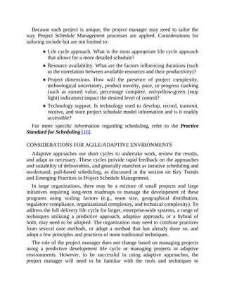 Because each project is unique, the project manager may need to tailor the
way Project Schedule Management processes are applied. Considerations for
tailoring include but are not limited to:
Life cycle approach. What is the most appropriate life cycle approach
that allows for a more detailed schedule?
Resource availability. What are the factors influencing durations (such
as the correlation between available resources and their productivity)?
Project dimensions. How will the presence of project complexity,
technological uncertainty, product novelty, pace, or progress tracking
(such as earned value, percentage complete, red-yellow-green (stop
light) indicators) impact the desired level of control?
Technology support. Is technology used to develop, record, transmit,
receive, and store project schedule model information and is it readily
accessible?
For more specific information regarding scheduling, refer to the Practice
Standard for Scheduling [16].
CONSIDERATIONS FOR AGILE/ADAPTIVE ENVIRONMENTS
Adaptive approaches use short cycles to undertake work, review the results,
and adapt as necessary. These cycles provide rapid feedback on the approaches
and suitability of deliverables, and generally manifest as iterative scheduling and
on-demand, pull-based scheduling, as discussed in the section on Key Trends
and Emerging Practices in Project Schedule Management.
In large organizations, there may be a mixture of small projects and large
initiatives requiring long-term roadmaps to manage the development of these
programs using scaling factors (e.g., team size, geographical distribution,
regulatory compliance, organizational complexity, and technical complexity). To
address the full delivery life cycle for larger, enterprise-wide systems, a range of
techniques utilizing a predictive approach, adaptive approach, or a hybrid of
both, may need to be adopted. The organization may need to combine practices
from several core methods, or adopt a method that has already done so, and
adopt a few principles and practices of more traditional techniques.
The role of the project manager does not change based on managing projects
using a predictive development life cycle or managing projects in adaptive
environments. However, to be successful in using adaptive approaches, the
project manager will need to be familiar with the tools and techniques to
 