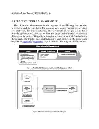 understand how to apply them effectively.
6.1 PLAN SCHEDULE MANAGEMENT
Plan Schedule Management is the process of establishing the policies,
procedures, and documentation for planning, developing, managing, executing,
and controlling the project schedule. The key benefit of this process is that it
provides guidance and direction on how the project schedule will be managed
throughout the project. This process is performed once or at predefined points in
the project. The inputs, tools and techniques, and outputs of the process are
depicted in Figure 6-3. Figure 6-4 depicts the data flow diagram for the process.
 