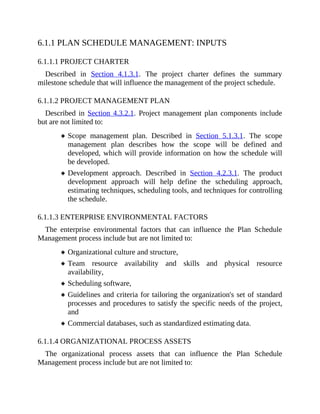 6.1.1 PLAN SCHEDULE MANAGEMENT: INPUTS
6.1.1.1 PROJECT CHARTER
Described in Section 4.1.3.1. The project charter defines the summary
milestone schedule that will influence the management of the project schedule.
6.1.1.2 PROJECT MANAGEMENT PLAN
Described in Section 4.3.2.1. Project management plan components include
but are not limited to:
Scope management plan. Described in Section 5.1.3.1. The scope
management plan describes how the scope will be defined and
developed, which will provide information on how the schedule will
be developed.
Development approach. Described in Section 4.2.3.1. The product
development approach will help define the scheduling approach,
estimating techniques, scheduling tools, and techniques for controlling
the schedule.
6.1.1.3 ENTERPRISE ENVIRONMENTAL FACTORS
The enterprise environmental factors that can influence the Plan Schedule
Management process include but are not limited to:
Organizational culture and structure,
Team resource availability and skills and physical resource
availability,
Scheduling software,
Guidelines and criteria for tailoring the organization's set of standard
processes and procedures to satisfy the specific needs of the project,
and
Commercial databases, such as standardized estimating data.
6.1.1.4 ORGANIZATIONAL PROCESS ASSETS
The organizational process assets that can influence the Plan Schedule
Management process include but are not limited to:
 