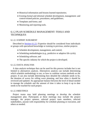 Historical information and lessons learned repositories;
Existing formal and informal schedule development, management- and
control-related policies, procedures, and guidelines;
Templates and forms; and
Monitoring and reporting tools.
6.1.2 PLAN SCHEDULE MANAGEMENT: TOOLS AND
TECHNIQUES
6.1.2.1 EXPERT JUDGMENT
Described in Section 4.1.2.1 Expertise should be considered from individuals
or groups with specialized knowledge or training in previous, similar projects:
Schedule development, management, and control;
Scheduling methodologies (e.g., predictive or adaptive life cycle);
Scheduling software; and
The specific industry for which the project is developed.
6.1.2.2 DATA ANALYSIS
A data analysis technique that can be used for this process includes but is not
limited to alternatives analysis. Alternatives analysis can include determining
which schedule methodology to use, or how to combine various methods on the
project. It can also include determining how detailed the schedule needs to be,
the duration of waves for rolling wave planning, and how often it should be
reviewed and updated. An appropriate balance between the level of detail needed
to manage the schedule and the amount of time it takes to keep it up to date
needs to be reached for each project.
6.1.2.3 MEETINGS
Project teams may hold planning meetings to develop the schedule
management plan. Participants at these meetings may include the project
manager, the project sponsor, selected project team members, selected
stakeholders, anyone with responsibility for schedule planning or execution, and
others as needed.
 