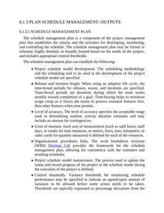 6.1.3 PLAN SCHEDULE MANAGEMENT: OUTPUTS
6.1.3.1 SCHEDULE MANAGEMENT PLAN
The schedule management plan is a component of the project management
plan that establishes the criteria and the activities for developing, monitoring,
and controlling the schedule. The schedule management plan may be formal or
informal, highly detailed, or broadly framed based on the needs of the project,
and includes appropriate control thresholds.
The schedule management plan can establish the following:
Project schedule model development. The scheduling methodology
and the scheduling tool to be used in the development of the project
schedule model are specified.
Release and iteration length. When using an adaptive life cycle, the
time-boxed periods for releases, waves, and iterations are specified.
Time-boxed periods are durations during which the team works
steadily toward completion of a goal. Time-boxing helps to minimize
scope creep as it forces the teams to process essential features first,
then other features when time permits.
Level of accuracy. The level of accuracy specifies the acceptable range
used in determining realistic activity duration estimates and may
include an amount for contingencies.
Units of measure. Each unit of measurement (such as staff hours, staff
days, or weeks for time measures, or meters, liters, tons, kilometers, or
cubic yards for quantity measures) is defined for each of the resources.
Organizational procedures links. The work breakdown structure
(WBS) (Section 5.4) provides the framework for the schedule
management plan, allowing for consistency with the estimates and
resulting schedules.
Project schedule model maintenance. The process used to update the
status and record progress of the project in the schedule model during
the execution of the project is defined.
Control thresholds. Variance thresholds for monitoring schedule
performance may be specified to indicate an agreed-upon amount of
variation to be allowed before some action needs to be taken.
Thresholds are typically expressed as percentage deviations from the
 
