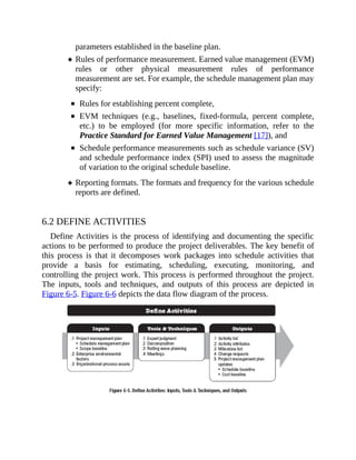 parameters established in the baseline plan.
Rules of performance measurement. Earned value management (EVM)
rules or other physical measurement rules of performance
measurement are set. For example, the schedule management plan may
specify:
Rules for establishing percent complete,
EVM techniques (e.g., baselines, fixed-formula, percent complete,
etc.) to be employed (for more specific information, refer to the
Practice Standard for Earned Value Management [17]), and
Schedule performance measurements such as schedule variance (SV)
and schedule performance index (SPI) used to assess the magnitude
of variation to the original schedule baseline.
Reporting formats. The formats and frequency for the various schedule
reports are defined.
6.2 DEFINE ACTIVITIES
Define Activities is the process of identifying and documenting the specific
actions to be performed to produce the project deliverables. The key benefit of
this process is that it decomposes work packages into schedule activities that
provide a basis for estimating, scheduling, executing, monitoring, and
controlling the project work. This process is performed throughout the project.
The inputs, tools and techniques, and outputs of this process are depicted in
Figure 6-5. Figure 6-6 depicts the data flow diagram of the process.
 