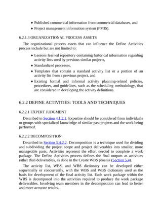 Published commercial information from commercial databases, and
Project management information system (PMIS).
6.2.1.3 ORGANIZATIONAL PROCESS ASSETS
The organizational process assets that can influence the Define Activities
process include but are not limited to:
Lessons learned repository containing historical information regarding
activity lists used by previous similar projects,
Standardized processes,
Templates that contain a standard activity list or a portion of an
activity list from a previous project, and
Existing formal and informal activity planning-related policies,
procedures, and guidelines, such as the scheduling methodology, that
are considered in developing the activity definitions.
6.2.2 DEFINE ACTIVITIES: TOOLS AND TECHNIQUES
6.2.2.1 EXPERT JUDGMENT
Described in Section 4.1.2.1. Expertise should be considered from individuals
or groups with specialized knowledge of similar past projects and the work being
performed.
6.2.2.2 DECOMPOSITION
Described in Section 5.4.2.2. Decomposition is a technique used for dividing
and subdividing the project scope and project deliverables into smaller, more
manageable parts. Activities represent the effort needed to complete a work
package. The Define Activities process defines the final outputs as activities
rather than deliverables, as done in the Create WBS process (Section 5.4).
The activity list, WBS, and WBS dictionary can be developed either
sequentially or concurrently, with the WBS and WBS dictionary used as the
basis for development of the final activity list. Each work package within the
WBS is decomposed into the activities required to produce the work package
deliverables. Involving team members in the decomposition can lead to better
and more accurate results.
 