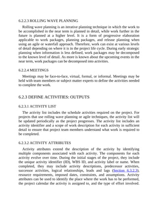 6.2.2.3 ROLLING WAVE PLANNING
Rolling wave planning is an iterative planning technique in which the work to
be accomplished in the near term is planned in detail, while work further in the
future is planned at a higher level. It is a form of progressive elaboration
applicable to work packages, planning packages, and release planning when
using an agile or waterfall approach. Therefore, work can exist at various levels
of detail depending on where it is in the project life cycle. During early strategic
planning when information is less defined, work packages may be decomposed
to the known level of detail. As more is known about the upcoming events in the
near term, work packages can be decomposed into activities.
6.2.2.4 MEETINGS
Meetings may be face-to-face, virtual, formal, or informal. Meetings may be
held with team members or subject matter experts to define the activities needed
to complete the work.
6.2.3 DEFINE ACTIVITIES: OUTPUTS
6.2.3.1 ACTIVITY LIST
The activity list includes the schedule activities required on the project. For
projects that use rolling wave planning or agile techniques, the activity list will
be updated periodically as the project progresses. The activity list includes an
activity identifier and a scope of work description for each activity in sufficient
detail to ensure that project team members understand what work is required to
be completed.
6.2.3.2 ACTIVITY ATTRIBUTES
Activity attributes extend the description of the activity by identifying
multiple components associated with each activity. The components for each
activity evolve over time. During the initial stages of the project, they include
the unique activity identifier (ID), WBS ID, and activity label or name. When
completed, they may include activity descriptions, predecessor activities,
successor activities, logical relationships, leads and lags (Section 6.3.2.3),
resource requirements, imposed dates, constraints, and assumptions. Activity
attributes can be used to identify the place where the work has to be performed,
the project calendar the activity is assigned to, and the type of effort involved.
 