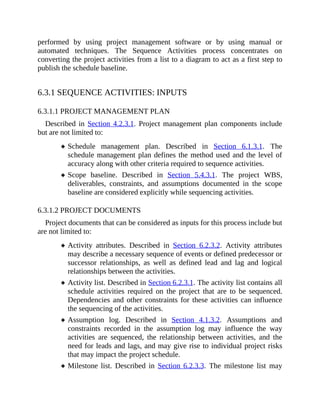 performed by using project management software or by using manual or
automated techniques. The Sequence Activities process concentrates on
converting the project activities from a list to a diagram to act as a first step to
publish the schedule baseline.
6.3.1 SEQUENCE ACTIVITIES: INPUTS
6.3.1.1 PROJECT MANAGEMENT PLAN
Described in Section 4.2.3.1. Project management plan components include
but are not limited to:
Schedule management plan. Described in Section 6.1.3.1. The
schedule management plan defines the method used and the level of
accuracy along with other criteria required to sequence activities.
Scope baseline. Described in Section 5.4.3.1. The project WBS,
deliverables, constraints, and assumptions documented in the scope
baseline are considered explicitly while sequencing activities.
6.3.1.2 PROJECT DOCUMENTS
Project documents that can be considered as inputs for this process include but
are not limited to:
Activity attributes. Described in Section 6.2.3.2. Activity attributes
may describe a necessary sequence of events or defined predecessor or
successor relationships, as well as defined lead and lag and logical
relationships between the activities.
Activity list. Described in Section 6.2.3.1. The activity list contains all
schedule activities required on the project that are to be sequenced.
Dependencies and other constraints for these activities can influence
the sequencing of the activities.
Assumption log. Described in Section 4.1.3.2. Assumptions and
constraints recorded in the assumption log may influence the way
activities are sequenced, the relationship between activities, and the
need for leads and lags, and may give rise to individual project risks
that may impact the project schedule.
Milestone list. Described in Section 6.2.3.3. The milestone list may
 