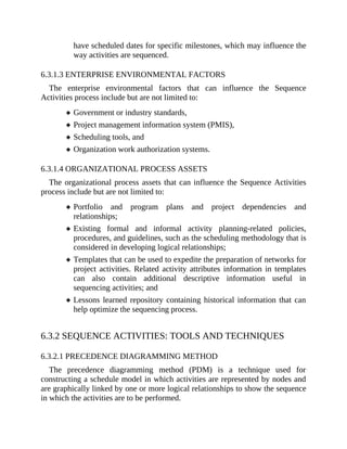 have scheduled dates for specific milestones, which may influence the
way activities are sequenced.
6.3.1.3 ENTERPRISE ENVIRONMENTAL FACTORS
The enterprise environmental factors that can influence the Sequence
Activities process include but are not limited to:
Government or industry standards,
Project management information system (PMIS),
Scheduling tools, and
Organization work authorization systems.
6.3.1.4 ORGANIZATIONAL PROCESS ASSETS
The organizational process assets that can influence the Sequence Activities
process include but are not limited to:
Portfolio and program plans and project dependencies and
relationships;
Existing formal and informal activity planning-related policies,
procedures, and guidelines, such as the scheduling methodology that is
considered in developing logical relationships;
Templates that can be used to expedite the preparation of networks for
project activities. Related activity attributes information in templates
can also contain additional descriptive information useful in
sequencing activities; and
Lessons learned repository containing historical information that can
help optimize the sequencing process.
6.3.2 SEQUENCE ACTIVITIES: TOOLS AND TECHNIQUES
6.3.2.1 PRECEDENCE DIAGRAMMING METHOD
The precedence diagramming method (PDM) is a technique used for
constructing a schedule model in which activities are represented by nodes and
are graphically linked by one or more logical relationships to show the sequence
in which the activities are to be performed.
 