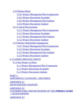5.10 Monitor Risks
5.10.1 Project Management Plan Components
5.10.2 Project Documents Examples
5.10.3 Project Management Plan Updates
5.10.4 Project Documents Updates
5.11 Control Procurements
5.11.1 Project Management Plan Components
5.11.2 Project Documents Examples
5.11.3 Project Management Plan Updates
5.11.4 Project Documents Updates
5.12 Monitor Stakeholder Engagement
5.12.1 Project Management Plan Components
5.12.2 Project Documents Examples
5.12.3 Project Management Plan Updates
5.12.4 Project Documents Updates
6. CLOSING PROCESS GROUP
6.1 Close Project or Phase
6.1.1 Project Management Plan Components
6.1.2 Project Documents Examples
6.1.3 Project Documents Updates
PART 3.
APPENDICES, GLOSSARY, AND INDEX
APPENDIX X1
SIXTH EDITION CHANGES
APPENDIX X2
CONTRIBUTORS AND REVIEWERS OF THE PMBOK® GUIDE
—SIXTH EDITION
APPENDIX X3
 