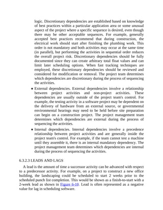 logic. Discretionary dependencies are established based on knowledge
of best practices within a particular application area or some unusual
aspect of the project where a specific sequence is desired, even though
there may be other acceptable sequences. For example, generally
accepted best practices recommend that during construction, the
electrical work should start after finishing the plumbing work. This
order is not mandatory and both activities may occur at the same time
(in parallel), but performing the activities in sequential order reduces
the overall project risk. Discretionary dependencies should be fully
documented since they can create arbitrary total float values and can
limit later scheduling options. When fast tracking techniques are
employed, these discretionary dependencies should be reviewed and
considered for modification or removal. The project team determines
which dependencies are discretionary during the process of sequencing
the activities.
External dependencies. External dependencies involve a relationship
between project activities and non-project activities. These
dependencies are usually outside of the project team's control. For
example, the testing activity in a software project may be dependent on
the delivery of hardware from an external source, or governmental
environmental hearings may need to be held before site preparation
can begin on a construction project. The project management team
determines which dependencies are external during the process of
sequencing the activities.
Internal dependencies. Internal dependencies involve a precedence
relationship between project activities and are generally inside the
project team's control. For example, if the team cannot test a machine
until they assemble it, there is an internal mandatory dependency. The
project management team determines which dependencies are internal
during the process of sequencing the activities.
6.3.2.3 LEADS AND LAGS
A lead is the amount of time a successor activity can be advanced with respect
to a predecessor activity. For example, on a project to construct a new office
building, the landscaping could be scheduled to start 2 weeks prior to the
scheduled punch list completion. This would be shown as a finish-to-start with a
2-week lead as shown in Figure 6-10. Lead is often represented as a negative
value for lag in scheduling software.
 