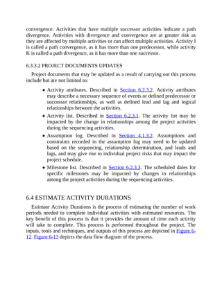convergence. Activities that have multiple successor activities indicate a path
divergence. Activities with divergence and convergence are at greater risk as
they are affected by multiple activities or can affect multiple activities. Activity I
is called a path convergence, as it has more than one predecessor, while activity
K is called a path divergence, as it has more than one successor.
6.3.3.2 PROJECT DOCUMENTS UPDATES
Project documents that may be updated as a result of carrying out this process
include but are not limited to:
Activity attributes. Described in Section 6.2.3.2. Activity attributes
may describe a necessary sequence of events or defined predecessor or
successor relationships, as well as defined lead and lag and logical
relationships between the activities.
Activity list. Described in Section 6.2.3.1. The activity list may be
impacted by the change in relationships among the project activities
during the sequencing activities.
Assumption log. Described in Section 4.1.3.2. Assumptions and
constraints recorded in the assumption log may need to be updated
based on the sequencing, relationship determination, and leads and
lags, and may give rise to individual project risks that may impact the
project schedule.
Milestone list. Described in Section 6.2.3.3. The scheduled dates for
specific milestones may be impacted by changes in relationships
among the project activities during the sequencing activities.
6.4 ESTIMATE ACTIVITY DURATIONS
Estimate Activity Durations is the process of estimating the number of work
periods needed to complete individual activities with estimated resources. The
key benefit of this process is that it provides the amount of time each activity
will take to complete. This process is performed throughout the project. The
inputs, tools and techniques, and outputs of this process are depicted in Figure 6-
12. Figure 6-13 depicts the data flow diagram of the process.
 
