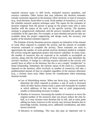 required resource types or skill levels, estimated resource quantities, and
resource calendars. Other factors that may influence the duration estimates
include constraints imposed on the duration, effort involved, or type of resources
(e.g., fixed duration, fixed effort or work, fixed number of resources), as well as
the schedule network analysis technique used. The inputs for the estimates of
duration originate from the person or group on the project team who is most
familiar with the nature of the work in the specific activity. The duration
estimate is progressively elaborated, and the process considers the quality and
availability of the input data. For example, as more detailed and precise data are
available about the project engineering and design work, the accuracy and
quality of the duration estimates improve.
The Estimate Activity Durations process requires an estimation of the amount
of work effort required to complete the activity and the amount of available
resources estimated to complete the activity. These estimates are used to
approximate the number of work periods (activity duration) needed to complete
the activity using the appropriate project and resource calendars. In many cases,
the number of resources that are expected to be available to accomplish an
activity, along with the skill proficiency of those resources, may determine the
activity's duration. A change to a driving resource allocated to the activity will
usually have an effect on the duration, but this is not a simple “straight-line” or
linear relationship. Sometimes, the intrinsic nature of the work (i.e., constraints
imposed on the duration, effort involved, or number of resources) will take a
predetermined amount of time to complete regardless of the resource allocation
(e.g., a 24-hour stress test). Other factors for consideration when estimating
duration include:
Law of diminishing returns. When one factor (e.g., resource) used to
determine the effort required to produce a unit of work is increased
while all other factors remain fixed, a point will eventually be reached
at which additions of that one factor start to yield progressively
smaller or diminishing increases in output.
Number of resources. Increasing the number of resources to twice the
original number of the resources does not always reduce the time by
half, as it may increase extra duration due to risk, and at some point
adding too many resources to the activity may increase duration due to
knowledge transfer, learning curve, additional coordination, and other
factors involved.
Advances in technology. This may also play an important role in
 