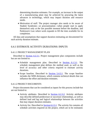 determining duration estimates. For example, an increase in the output
of a manufacturing plant may be achieved by procuring the latest
advances in technology, which may impact duration and resource
needs.
Motivation of staff. The project manager also needs to be aware of
Student Syndrome—or procrastination—when people start to apply
themselves only at the last possible moment before the deadline, and
Parkinson's Law where work expands to fill the time available for its
completion.
All data and assumptions that support duration estimating are documented for
each activity duration estimate.
6.4.1 ESTIMATE ACTIVITY DURATIONS: INPUTS
6.4.1.1 PROJECT MANAGEMENT PLAN
Described in Section 4.2.3.1. Project management plan components include
but are not limited to:
Schedule management plan. Described in Section 6.1.3.1. The
schedule management plan defines the method used, as well as the
level of accuracy and other criteria required to estimate activity
durations.
Scope baseline. Described in Section 5.4.3.1. The scope baseline
includes the WBS dictionary, which contains technical details that can
influence the effort and duration estimates.
6.4.1.2 PROJECT DOCUMENTS
Project documents that can be considered as inputs for this process include but
are not limited to:
Activity attributes. Described in Section 6.2.3.2. Activity attributes
may describe defined predecessor or successor relationships, as well as
defined lead and lag and logical relationships between the activities
that may impact duration estimates.
Activity list. Described in Section 6.2.3.1. The activity list contains all
schedule activities required on the project, which are to be estimated.
 