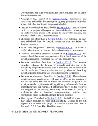 Dependencies and other constraints for these activities can influence
the duration estimates.
Assumption log. Described in Section 4.1.3.2. Assumptions and
constraints recorded in the assumption log may give rise to individual
project risks that may impact the project schedule.
Lessons learned register. Described in Section 4.4.3.1. Lessons learned
earlier in the project with regard to effort and duration estimating can
be applied to later phases in the project to improve the accuracy and
precision of effort and duration estimates.
Milestone list. Described in Section 6.2.3.3. The milestone list may
have scheduled dates for specific milestones that may impact the
duration estimates.
Project team assignments. Described in Section 9.3.3.1. The project is
staffed when the appropriate people have been assigned to the team.
Resource breakdown structure. Described in Section 9.2.3.3. The
resource breakdown structure provides a hierarchical structure of the
identified resources by resource category and resource type.
Resource calendars. Described in Section 9.2.1.2. The resource
calendars influence the duration of schedule activities due to the
availability of specific resources, type of resources, and resources with
specific attributes. Resource calendars specify when and how long
identified project resources will be available during the project.
Resource requirements. Described in Section 9.2.3.1. The estimated
activity resource requirements will have an effect on the duration of
the activity, since the level to which the resources assigned to the
activity meet the requirements will significantly influence the duration
of most activities. For example, if additional or lower-skilled resources
are assigned to an activity, there may be reduced efficiency or
productivity due to increased communication, training, and
coordination needs leading to a longer duration estimate.
Risk register. Described in Section 11.2.3.1. Individual project risks
may impact resource selection and availability. Updates to the risk
register are included with project documents updates, described in
Section 11.5.3.2, from Plan Risk Responses.
6.4.1.3 ENTERPRISE ENVIRONMENTAL FACTORS
 