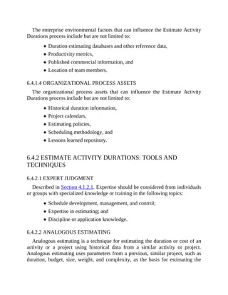The enterprise environmental factors that can influence the Estimate Activity
Durations process include but are not limited to:
Duration estimating databases and other reference data,
Productivity metrics,
Published commercial information, and
Location of team members.
6.4.1.4 ORGANIZATIONAL PROCESS ASSETS
The organizational process assets that can influence the Estimate Activity
Durations process include but are not limited to:
Historical duration information,
Project calendars,
Estimating policies,
Scheduling methodology, and
Lessons learned repository.
6.4.2 ESTIMATE ACTIVITY DURATIONS: TOOLS AND
TECHNIQUES
6.4.2.1 EXPERT JUDGMENT
Described in Section 4.1.2.1. Expertise should be considered from individuals
or groups with specialized knowledge or training in the following topics:
Schedule development, management, and control;
Expertise in estimating; and
Discipline or application knowledge.
6.4.2.2 ANALOGOUS ESTIMATING
Analogous estimating is a technique for estimating the duration or cost of an
activity or a project using historical data from a similar activity or project.
Analogous estimating uses parameters from a previous, similar project, such as
duration, budget, size, weight, and complexity, as the basis for estimating the
 