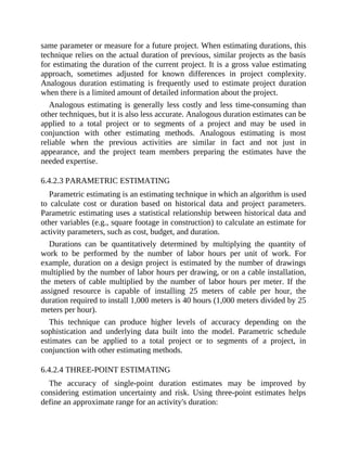 same parameter or measure for a future project. When estimating durations, this
technique relies on the actual duration of previous, similar projects as the basis
for estimating the duration of the current project. It is a gross value estimating
approach, sometimes adjusted for known differences in project complexity.
Analogous duration estimating is frequently used to estimate project duration
when there is a limited amount of detailed information about the project.
Analogous estimating is generally less costly and less time-consuming than
other techniques, but it is also less accurate. Analogous duration estimates can be
applied to a total project or to segments of a project and may be used in
conjunction with other estimating methods. Analogous estimating is most
reliable when the previous activities are similar in fact and not just in
appearance, and the project team members preparing the estimates have the
needed expertise.
6.4.2.3 PARAMETRIC ESTIMATING
Parametric estimating is an estimating technique in which an algorithm is used
to calculate cost or duration based on historical data and project parameters.
Parametric estimating uses a statistical relationship between historical data and
other variables (e.g., square footage in construction) to calculate an estimate for
activity parameters, such as cost, budget, and duration.
Durations can be quantitatively determined by multiplying the quantity of
work to be performed by the number of labor hours per unit of work. For
example, duration on a design project is estimated by the number of drawings
multiplied by the number of labor hours per drawing, or on a cable installation,
the meters of cable multiplied by the number of labor hours per meter. If the
assigned resource is capable of installing 25 meters of cable per hour, the
duration required to install 1,000 meters is 40 hours (1,000 meters divided by 25
meters per hour).
This technique can produce higher levels of accuracy depending on the
sophistication and underlying data built into the model. Parametric schedule
estimates can be applied to a total project or to segments of a project, in
conjunction with other estimating methods.
6.4.2.4 THREE-POINT ESTIMATING
The accuracy of single-point duration estimates may be improved by
considering estimation uncertainty and risk. Using three-point estimates helps
define an approximate range for an activity's duration:
 