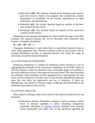 Most likely (tM). This estimate is based on the duration of the activity,
given the resources likely to be assigned, their productivity, realistic
expectations of availability for the activity, dependencies on other
participants, and interruptions.
Optimistic (tO). The activity duration based on analysis of the best-
case scenario for the activity.
Pessimistic (tP). The duration based on analysis of the worst-case
scenario for the activity.
Depending on the assumed distribution of values within the range of the three
estimates, the expected duration, tE, can be calculated. One commonly used
formula is triangular distribution:
tE = (tO + tM + tP) / 3.
Triangular distribution is used when there is insufficient historical data or
when using judgmental data. Duration estimates based on three points with an
assumed distribution provide an expected duration and clarify the range of
uncertainty around the expected duration.
6.4.2.5 BOTTOM-UP ESTIMATING
Bottom-up estimating is a method of estimating project duration or cost by
aggregating the estimates of the lower-level components of the WBS. When an
activity's duration cannot be estimated with a reasonable degree of confidence,
the work within the activity is decomposed into more detail. The detail durations
are estimated. These estimates are then aggregated into a total quantity for each
of the activity's durations. Activities may or may not have dependencies between
them that can affect the application and use of resources. If there are
dependencies, this pattern of resource usage is reflected and documented in the
estimated requirements of the activity.
6.4.2.6 DATA ANALYSIS
Data analysis techniques that can be used for this process include but are not
limited to:
Alternatives analysis. Alternatives analysis is used to compare various
levels of resource capability or skills; scheduling compression
techniques (described in Section 6.5.2.6); different tools (manual
versus automated); and make, rent, or buy decisions regarding the
 