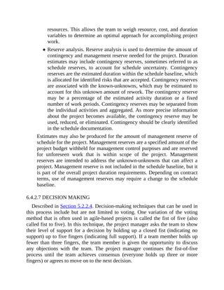 resources. This allows the team to weigh resource, cost, and duration
variables to determine an optimal approach for accomplishing project
work.
Reserve analysis. Reserve analysis is used to determine the amount of
contingency and management reserve needed for the project. Duration
estimates may include contingency reserves, sometimes referred to as
schedule reserves, to account for schedule uncertainty. Contingency
reserves are the estimated duration within the schedule baseline, which
is allocated for identified risks that are accepted. Contingency reserves
are associated with the known-unknowns, which may be estimated to
account for this unknown amount of rework. The contingency reserve
may be a percentage of the estimated activity duration or a fixed
number of work periods. Contingency reserves may be separated from
the individual activities and aggregated. As more precise information
about the project becomes available, the contingency reserve may be
used, reduced, or eliminated. Contingency should be clearly identified
in the schedule documentation.
Estimates may also be produced for the amount of management reserve of
schedule for the project. Management reserves are a specified amount of the
project budget withheld for management control purposes and are reserved
for unforeseen work that is within scope of the project. Management
reserves are intended to address the unknown-unknowns that can affect a
project. Management reserve is not included in the schedule baseline, but it
is part of the overall project duration requirements. Depending on contract
terms, use of management reserves may require a change to the schedule
baseline.
6.4.2.7 DECISION MAKING
Described in Section 5.2.2.4. Decision-making techniques that can be used in
this process include but are not limited to voting. One variation of the voting
method that is often used in agile-based projects is called the fist of five (also
called fist to five). In this technique, the project manager asks the team to show
their level of support for a decision by holding up a closed fist (indicating no
support) up to five fingers (indicating full support). If a team member holds up
fewer than three fingers, the team member is given the opportunity to discuss
any objections with the team. The project manager continues the fist-of-five
process until the team achieves consensus (everyone holds up three or more
fingers) or agrees to move on to the next decision.
 