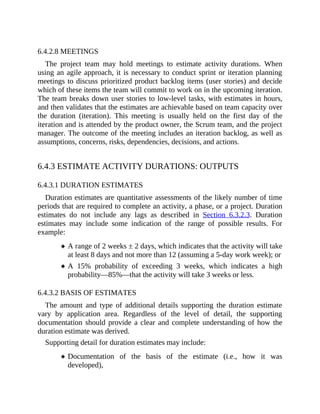 6.4.2.8 MEETINGS
The project team may hold meetings to estimate activity durations. When
using an agile approach, it is necessary to conduct sprint or iteration planning
meetings to discuss prioritized product backlog items (user stories) and decide
which of these items the team will commit to work on in the upcoming iteration.
The team breaks down user stories to low-level tasks, with estimates in hours,
and then validates that the estimates are achievable based on team capacity over
the duration (iteration). This meeting is usually held on the first day of the
iteration and is attended by the product owner, the Scrum team, and the project
manager. The outcome of the meeting includes an iteration backlog, as well as
assumptions, concerns, risks, dependencies, decisions, and actions.
6.4.3 ESTIMATE ACTIVITY DURATIONS: OUTPUTS
6.4.3.1 DURATION ESTIMATES
Duration estimates are quantitative assessments of the likely number of time
periods that are required to complete an activity, a phase, or a project. Duration
estimates do not include any lags as described in Section 6.3.2.3. Duration
estimates may include some indication of the range of possible results. For
example:
A range of 2 weeks ± 2 days, which indicates that the activity will take
at least 8 days and not more than 12 (assuming a 5-day work week); or
A 15% probability of exceeding 3 weeks, which indicates a high
probability—85%—that the activity will take 3 weeks or less.
6.4.3.2 BASIS OF ESTIMATES
The amount and type of additional details supporting the duration estimate
vary by application area. Regardless of the level of detail, the supporting
documentation should provide a clear and complete understanding of how the
duration estimate was derived.
Supporting detail for duration estimates may include:
Documentation of the basis of the estimate (i.e., how it was
developed),
 