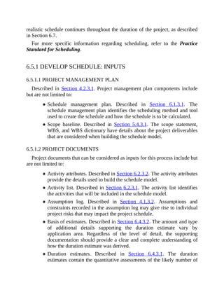 realistic schedule continues throughout the duration of the project, as described
in Section 6.7.
For more specific information regarding scheduling, refer to the Practice
Standard for Scheduling.
6.5.1 DEVELOP SCHEDULE: INPUTS
6.5.1.1 PROJECT MANAGEMENT PLAN
Described in Section 4.2.3.1. Project management plan components include
but are not limited to:
Schedule management plan. Described in Section 6.1.3.1. The
schedule management plan identifies the scheduling method and tool
used to create the schedule and how the schedule is to be calculated.
Scope baseline. Described in Section 5.4.3.1. The scope statement,
WBS, and WBS dictionary have details about the project deliverables
that are considered when building the schedule model.
6.5.1.2 PROJECT DOCUMENTS
Project documents that can be considered as inputs for this process include but
are not limited to:
Activity attributes. Described in Section 6.2.3.2. The activity attributes
provide the details used to build the schedule model.
Activity list. Described in Section 6.2.3.1. The activity list identifies
the activities that will be included in the schedule model.
Assumption log. Described in Section 4.1.3.2. Assumptions and
constraints recorded in the assumption log may give rise to individual
project risks that may impact the project schedule.
Basis of estimates. Described in Section 6.4.3.2. The amount and type
of additional details supporting the duration estimate vary by
application area. Regardless of the level of detail, the supporting
documentation should provide a clear and complete understanding of
how the duration estimate was derived.
Duration estimates. Described in Section 6.4.3.1. The duration
estimates contain the quantitative assessments of the likely number of
 