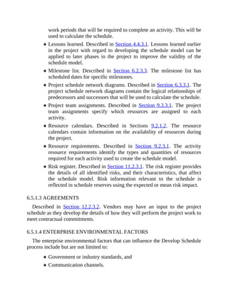 work periods that will be required to complete an activity. This will be
used to calculate the schedule.
Lessons learned. Described in Section 4.4.3.1. Lessons learned earlier
in the project with regard to developing the schedule model can be
applied to later phases in the project to improve the validity of the
schedule model.
Milestone list. Described in Section 6.2.3.3. The milestone list has
scheduled dates for specific milestones.
Project schedule network diagrams. Described in Section 6.3.3.1. The
project schedule network diagrams contain the logical relationships of
predecessors and successors that will be used to calculate the schedule.
Project team assignments. Described in Section 9.3.3.1. The project
team assignments specify which resources are assigned to each
activity.
Resource calendars. Described in Sections 9.2.1.2. The resource
calendars contain information on the availability of resources during
the project.
Resource requirements. Described in Section 9.2.3.1. The activity
resource requirements identify the types and quantities of resources
required for each activity used to create the schedule model.
Risk register. Described in Section 11.2.3.1. The risk register provides
the details of all identified risks, and their characteristics, that affect
the schedule model. Risk information relevant to the schedule is
reflected in schedule reserves using the expected or mean risk impact.
6.5.1.3 AGREEMENTS
Described in Section 12.2.3.2. Vendors may have an input to the project
schedule as they develop the details of how they will perform the project work to
meet contractual commitments.
6.5.1.4 ENTERPRISE ENVIRONMENTAL FACTORS
The enterprise environmental factors that can influence the Develop Schedule
process include but are not limited to:
Government or industry standards, and
Communication channels.
 
