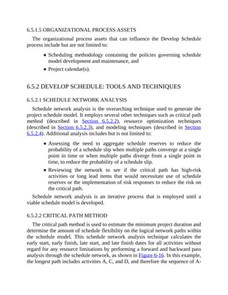 6.5.1.5 ORGANIZATIONAL PROCESS ASSETS
The organizational process assets that can influence the Develop Schedule
process include but are not limited to:
Scheduling methodology containing the policies governing schedule
model development and maintenance, and
Project calendar(s).
6.5.2 DEVELOP SCHEDULE: TOOLS AND TECHNIQUES
6.5.2.1 SCHEDULE NETWORK ANALYSIS
Schedule network analysis is the overarching technique used to generate the
project schedule model. It employs several other techniques such as critical path
method (described in Section 6.5.2.2), resource optimization techniques
(described in Section 6.5.2.3), and modeling techniques (described in Section
6.5.2.4). Additional analysis includes but is not limited to:
Assessing the need to aggregate schedule reserves to reduce the
probability of a schedule slip when multiple paths converge at a single
point in time or when multiple paths diverge from a single point in
time, to reduce the probability of a schedule slip.
Reviewing the network to see if the critical path has high-risk
activities or long lead items that would necessitate use of schedule
reserves or the implementation of risk responses to reduce the risk on
the critical path.
Schedule network analysis is an iterative process that is employed until a
viable schedule model is developed.
6.5.2.2 CRITICAL PATH METHOD
The critical path method is used to estimate the minimum project duration and
determine the amount of schedule flexibility on the logical network paths within
the schedule model. This schedule network analysis technique calculates the
early start, early finish, late start, and late finish dates for all activities without
regard for any resource limitations by performing a forward and backward pass
analysis through the schedule network, as shown in Figure 6-16. In this example,
the longest path includes activities A, C, and D, and therefore the sequence of A-
 
