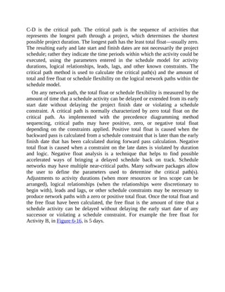 C-D is the critical path. The critical path is the sequence of activities that
represents the longest path through a project, which determines the shortest
possible project duration. The longest path has the least total float—usually zero.
The resulting early and late start and finish dates are not necessarily the project
schedule; rather they indicate the time periods within which the activity could be
executed, using the parameters entered in the schedule model for activity
durations, logical relationships, leads, lags, and other known constraints. The
critical path method is used to calculate the critical path(s) and the amount of
total and free float or schedule flexibility on the logical network paths within the
schedule model.
On any network path, the total float or schedule flexibility is measured by the
amount of time that a schedule activity can be delayed or extended from its early
start date without delaying the project finish date or violating a schedule
constraint. A critical path is normally characterized by zero total float on the
critical path. As implemented with the precedence diagramming method
sequencing, critical paths may have positive, zero, or negative total float
depending on the constraints applied. Positive total float is caused when the
backward pass is calculated from a schedule constraint that is later than the early
finish date that has been calculated during forward pass calculation. Negative
total float is caused when a constraint on the late dates is violated by duration
and logic. Negative float analysis is a technique that helps to find possible
accelerated ways of bringing a delayed schedule back on track. Schedule
networks may have multiple near-critical paths. Many software packages allow
the user to define the parameters used to determine the critical path(s).
Adjustments to activity durations (when more resources or less scope can be
arranged), logical relationships (when the relationships were discretionary to
begin with), leads and lags, or other schedule constraints may be necessary to
produce network paths with a zero or positive total float. Once the total float and
the free float have been calculated, the free float is the amount of time that a
schedule activity can be delayed without delaying the early start date of any
successor or violating a schedule constraint. For example the free float for
Activity B, in Figure 6-16, is 5 days.
 