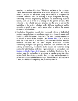 negative, on project objectives. This is an analysis of the question,
“What if the situation represented by scenario X happens?” A schedule
network analysis is performed using the schedule to compute the
different scenarios, such as delaying a major component delivery,
extending specific engineering durations, or introducing external
factors, such as a strike or a change in the permit process. The
outcome of the what-if scenario analysis can be used to assess the
feasibility of the project schedule under different conditions, and in
preparing schedule reserves and response plans to address the impact
of unexpected situations.
Simulation. Simulation models the combined effects of individual
project risks and other sources of uncertainty to evaluate their potential
impact on achieving project objectives. The most common simulation
technique is Monte Carlo analysis (see Section 11.4.2.5), in which
risks and other sources of uncertainty are used to calculate possible
schedule outcomes for the total project. Simulation involves
calculating multiple work package durations with different sets of
activity assumptions, constraints, risks, issues, or scenarios using
probability distributions and other representations of uncertainty (see
Section 11.4.2.4). Figure 6-18 shows a probability distribution for a
project with the probability of achieving a certain target date (i.e.,
project finish date). In this example, there is a 10% probability that the
project will finish on or before the target date of May 13, while there is
a 90% probability of completing the project by May 28.
 